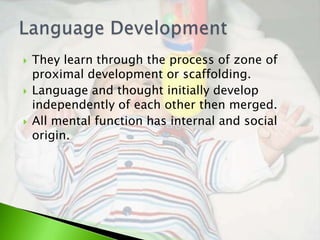    They learn through the process of zone of
    proximal development or scaffolding.
   Language and thought initially develop
    independently of each other then merged.
   All mental function has internal and social
    origin.
 