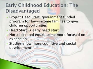    Project Head Start: government funded
    program for low-income families to give
    children opportunities
   Head Start  early head start
   Not all created equal, some more focused on
    expansion
   Studies show more cognitive and social
    development
 