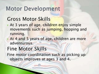 Gross Motor Skills
   At 3 years of age, children enjoy simple
    movements such as jumping, hopping and
    running.
   At 4 and 5 years of age, children are more
    adventurous.
Fine Motor Skills
Fine motor coordination such as picking up
  objects improves at ages 3 and 4.
 