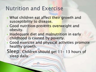  What children eat affect their growth and
  susceptibility to disease.
 Good nutrition prevents overweight and
  obesity.
 Inadequate diet and malnutrition in early
  childhood is caused by poverty.
 Good exercise and physical activities promote
  healthy growth.
Sleep: Children should get 11- 13 hours of
  sleep daily.
 