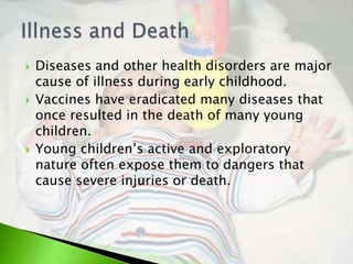    Diseases and other health disorders are major
    cause of illness during early childhood.
   Vaccines have eradicated many diseases that
    once resulted in the death of many young
    children.
   Young children’s active and exploratory
    nature often expose them to dangers that
    cause severe injuries or death.
 