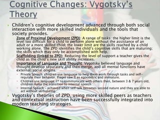    Children’s cognitive development advanced through both social
    interaction with more skilled individuals and the tools that
    society provides.
    ◦ Zone of Proximal Development (ZPD): A range of tasks: the higher limit is the
      level too difficult for a child to perform alone without the assistance of an
      adult or a more skilled child; the lower limit are the skills reached by a child
      working alone. The ZPD identifies the child’s cognitive skills that are maturing;
      the skills which may only be accomplished with help.
    ◦ Scaffolding (linked to ZPD): Reducing the level of support a teacher gives the
      child as the child’s new skill ability increases.
    ◦ Importance of Language and Thought Vygotsky believed language and
      thought develop separately and then merge, and all mental functions have
      external/social origins.
       Private Speech: children use language to help them work through tasks and self-
        regulate their behavior. Piaget saw it as egocentric and immature.
       Children use language 1st to communicate with others then, between 3 & 7 years old,
        children make the transition to internal speech
       Internal Speech – achieved when self talk becomes second nature and they are able to
        act without verbalizing.
   Vygotsky’s theories of ZPD, using more skilled peers as teachers
    and contextual instruction have been successfully integrated into
    modern teaching strategies.
 