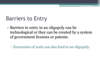 Barriers to Entry
• Barriers to entry in an oligopoly can be
technological or they can be created by a system
of government licenses or patents.
▫ Economies of scale can also lead to an oligopoly.
 