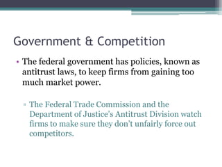 Government & Competition
• The federal government has policies, known as
antitrust laws, to keep firms from gaining too
much market power.
▫ The Federal Trade Commission and the
Department of Justice’s Antitrust Division watch
firms to make sure they don’t unfairly force out
competitors.
 