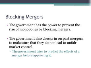 Blocking Mergers
• The government has the power to prevent the
rise of monopolies by blocking mergers.
• The government also checks in on past mergers
to make sure that they do not lead to unfair
market control.
▫ The government tries to predict the effects of a
merger before approving it.
 