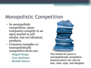Monopolistic Competition
• In monopolistic
competition, many
companies compete in an
open market to sell
similar, but not identical,
products.
• Common examples or
monopolistically
competitive firms are:
▫ Bagel shops
▫ Gas stations
▫ Retail stores
The market for jeans is
monopolistically competitive
because jeans can vary by
size, color, style, and designer.
 