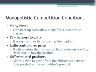 Monopolistic Competition Conditions
• Many Firms
▫ Low start-up costs allow many firms to enter the
market.
• Few barriers to entry
▫ It is easy for new firms to enter the market.
• Little control over price
▫ If a firm raises their prices too high, consumers will go
elsewhere to buy the product.
• Differentiated products
▫ Allows a firm to profit from the differences between
their product and a competitor’s product.
 