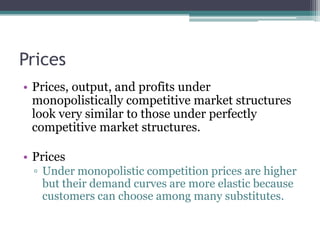 Prices
• Prices, output, and profits under
monopolistically competitive market structures
look very similar to those under perfectly
competitive market structures.
• Prices
▫ Under monopolistic competition prices are higher
but their demand curves are more elastic because
customers can choose among many substitutes.
 