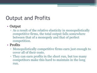 Output and Profits
• Output
▫ As a result of the relative elasticity in monopolistically
competitive firms, the total output falls somewhere
between that of a monopoly and that of perfect
competition.
• Profits
▫ Monopolistically competitive firms earn just enough to
cover all of their costs.
▫ They can earn profits in the short run, but too many
competitors make this hard to maintain in the long
run.
 