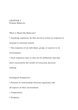 CHAPTER 7
Primate Behavior
What is Meant By Behavior?
• Anything organisms do that involves action in response to
internal or external stimuli.
• The response of an individual, group, or species to its
environment.
• Such responses may or may not be deliberate and they
aren't necessarily the results of conscious decision
making.
Ecological Perspective
• Pertains to relationships between organisms and
all aspects of their environment
• Temperature
• Predators
 