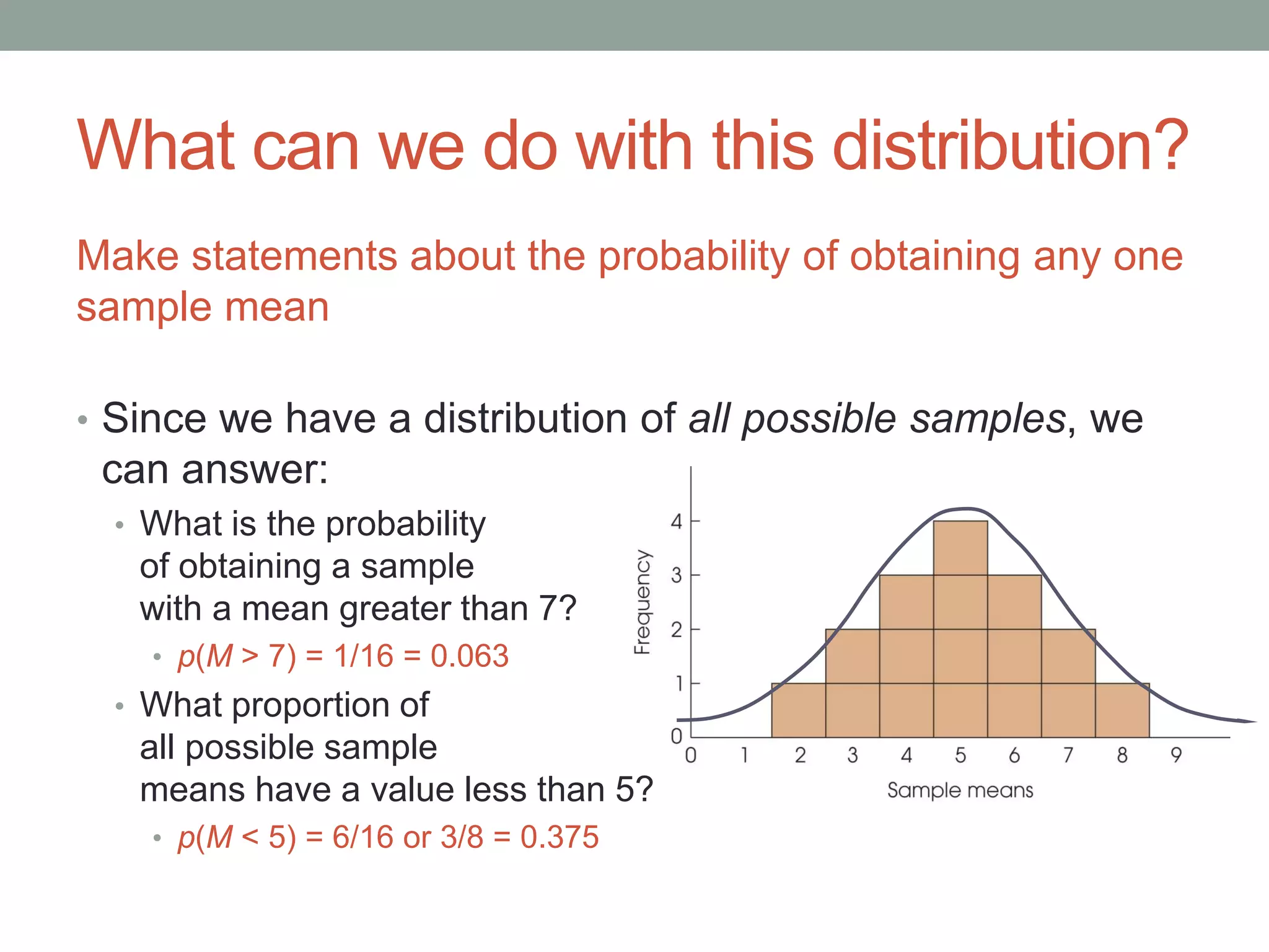 What can we do with this distribution?
Make statements about the probability of obtaining any one
sample mean
• Since we have a distribution of all possible samples, we
can answer:
• What is the probability
of obtaining a sample
with a mean greater than 7?
• p(M > 7) = 1/16 = 0.063
• What proportion of
all possible sample
means have a value less than 5?
• p(M < 5) = 6/16 or 3/8 = 0.375
 