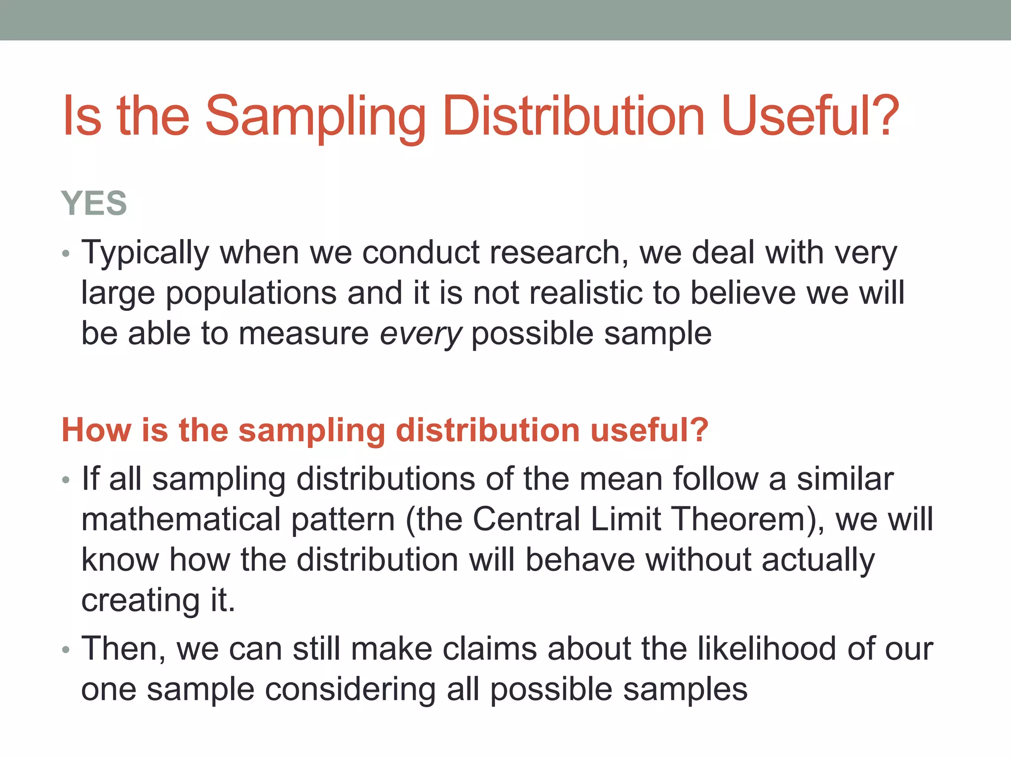 Is the Sampling Distribution Useful?
YES
• Typically when we conduct research, we deal with very
large populations and it is not realistic to believe we will
be able to measure every possible sample
How is the sampling distribution useful?
• If all sampling distributions of the mean follow a similar
mathematical pattern (the Central Limit Theorem), we will
know how the distribution will behave without actually
creating it.
• Then, we can still make claims about the likelihood of our
one sample considering all possible samples
 