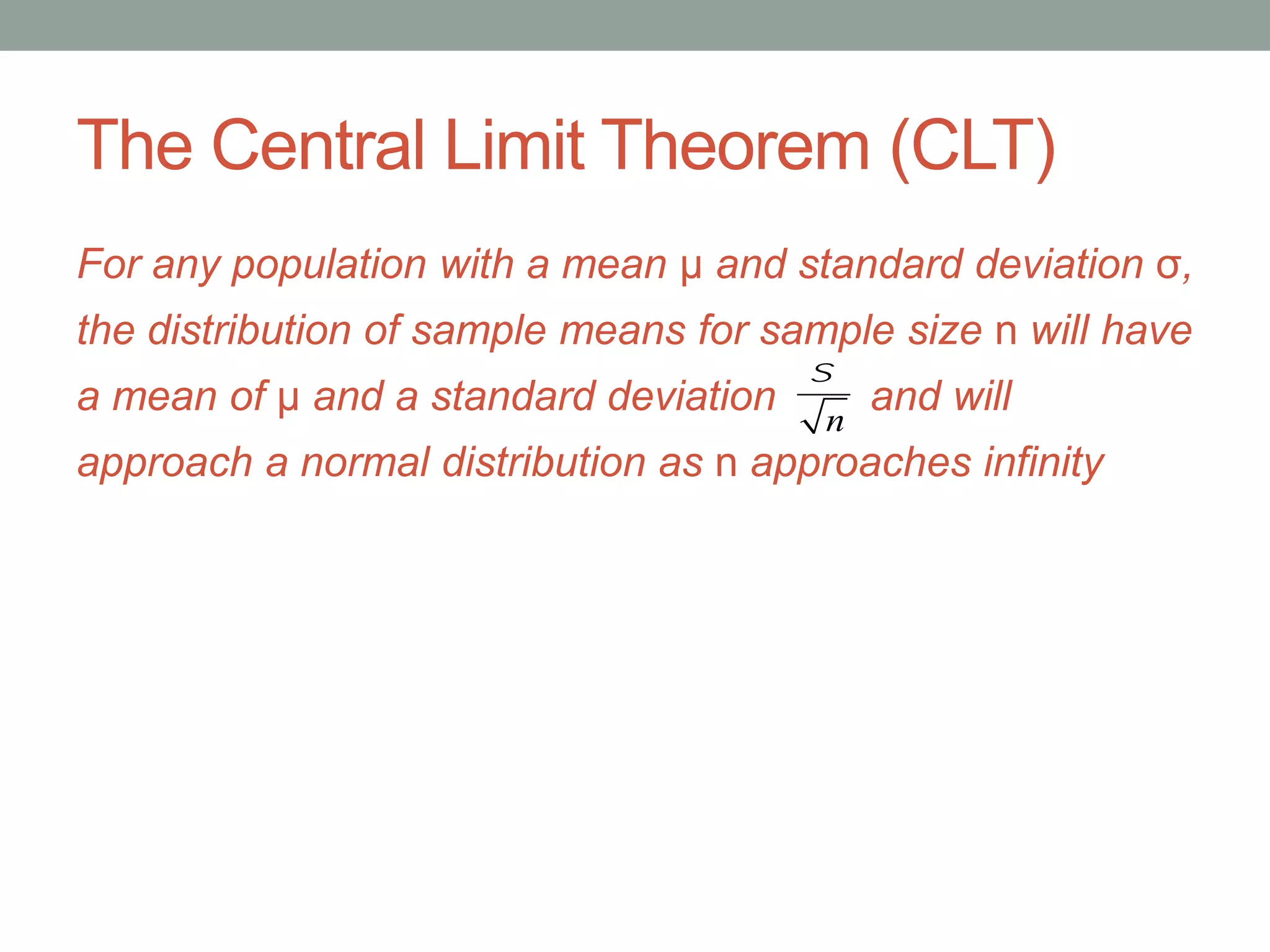The Central Limit Theorem (CLT)
For any population with a mean μ and standard deviation σ,
the distribution of sample means for sample size n will have
a mean of μ and a standard deviation and will
approach a normal distribution as n approaches infinity
s
n
 