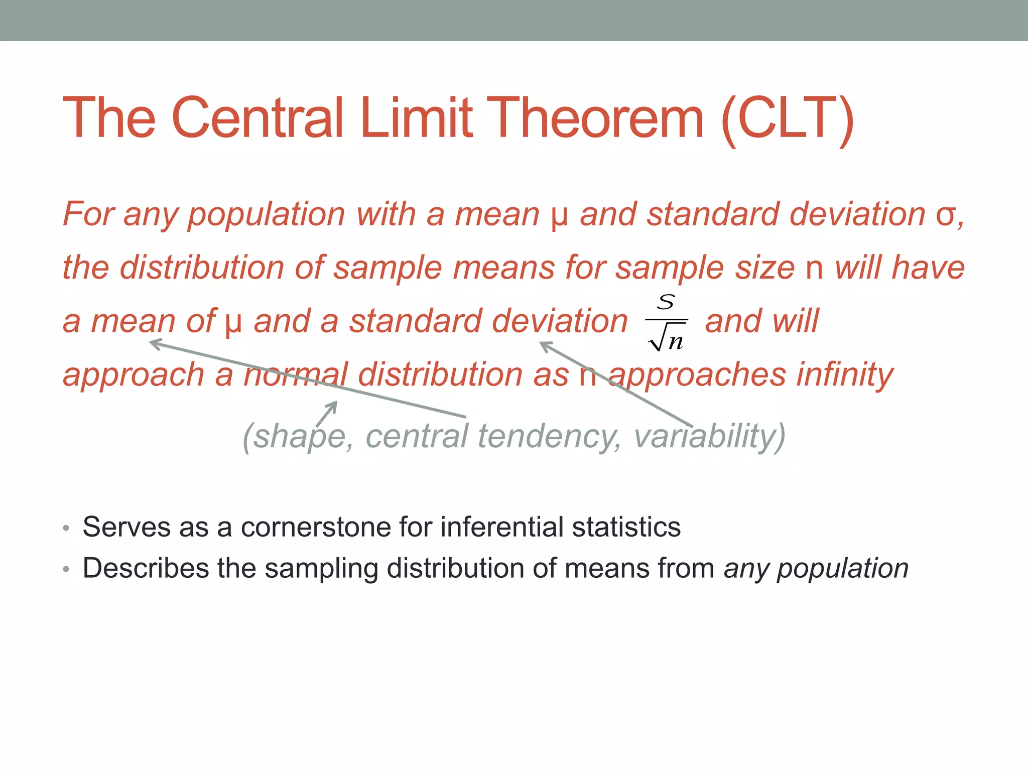 The Central Limit Theorem (CLT)
For any population with a mean μ and standard deviation σ,
the distribution of sample means for sample size n will have
a mean of μ and a standard deviation and will
approach a normal distribution as n approaches infinity
(shape, central tendency, variability)
• Serves as a cornerstone for inferential statistics
• Describes the sampling distribution of means from any population
s
n
 