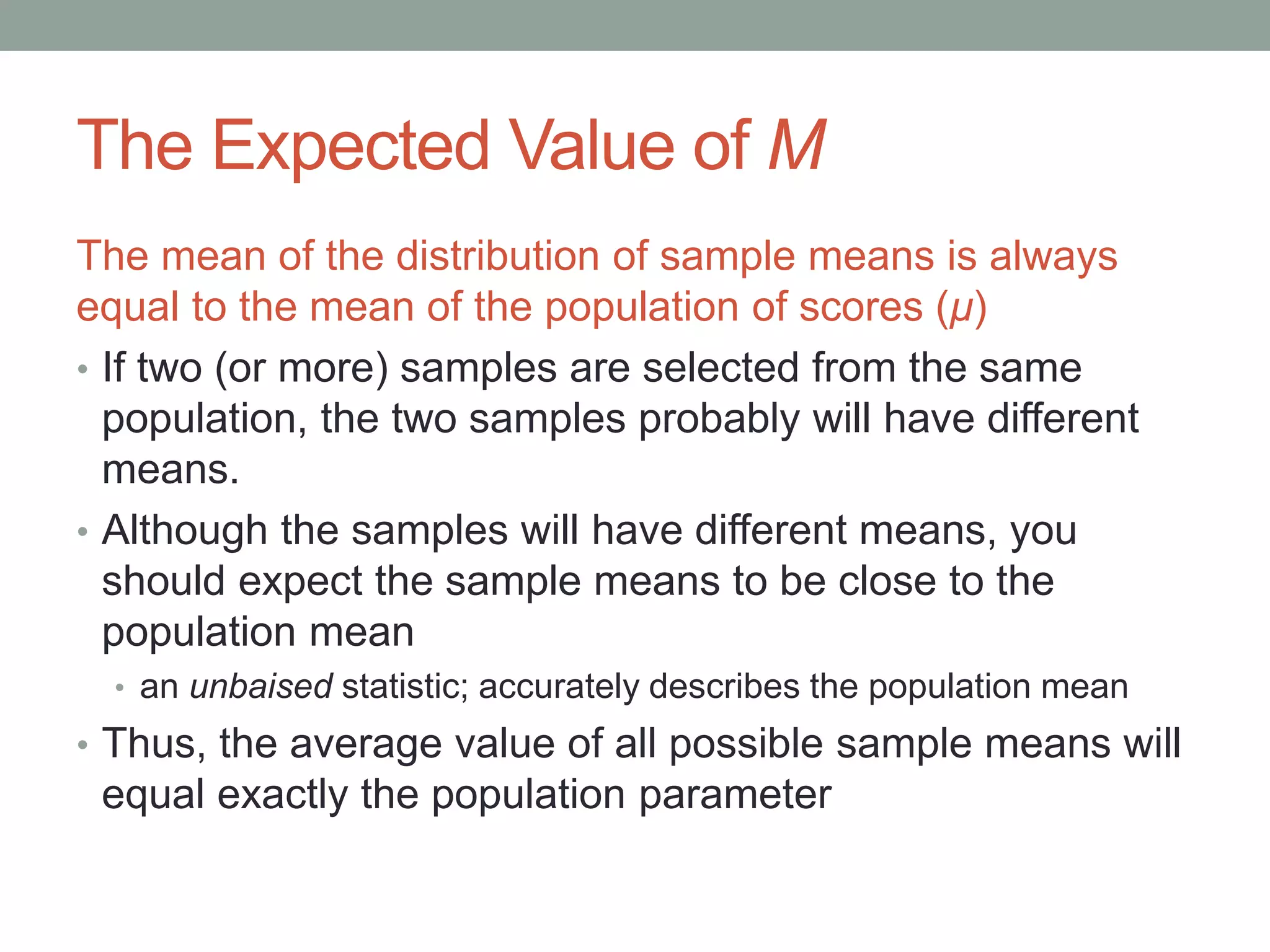 The Expected Value of M
The mean of the distribution of sample means is always
equal to the mean of the population of scores (μ)
• If two (or more) samples are selected from the same
population, the two samples probably will have different
means.
• Although the samples will have different means, you
should expect the sample means to be close to the
population mean
• an unbaised statistic; accurately describes the population mean
• Thus, the average value of all possible sample means will
equal exactly the population parameter
 