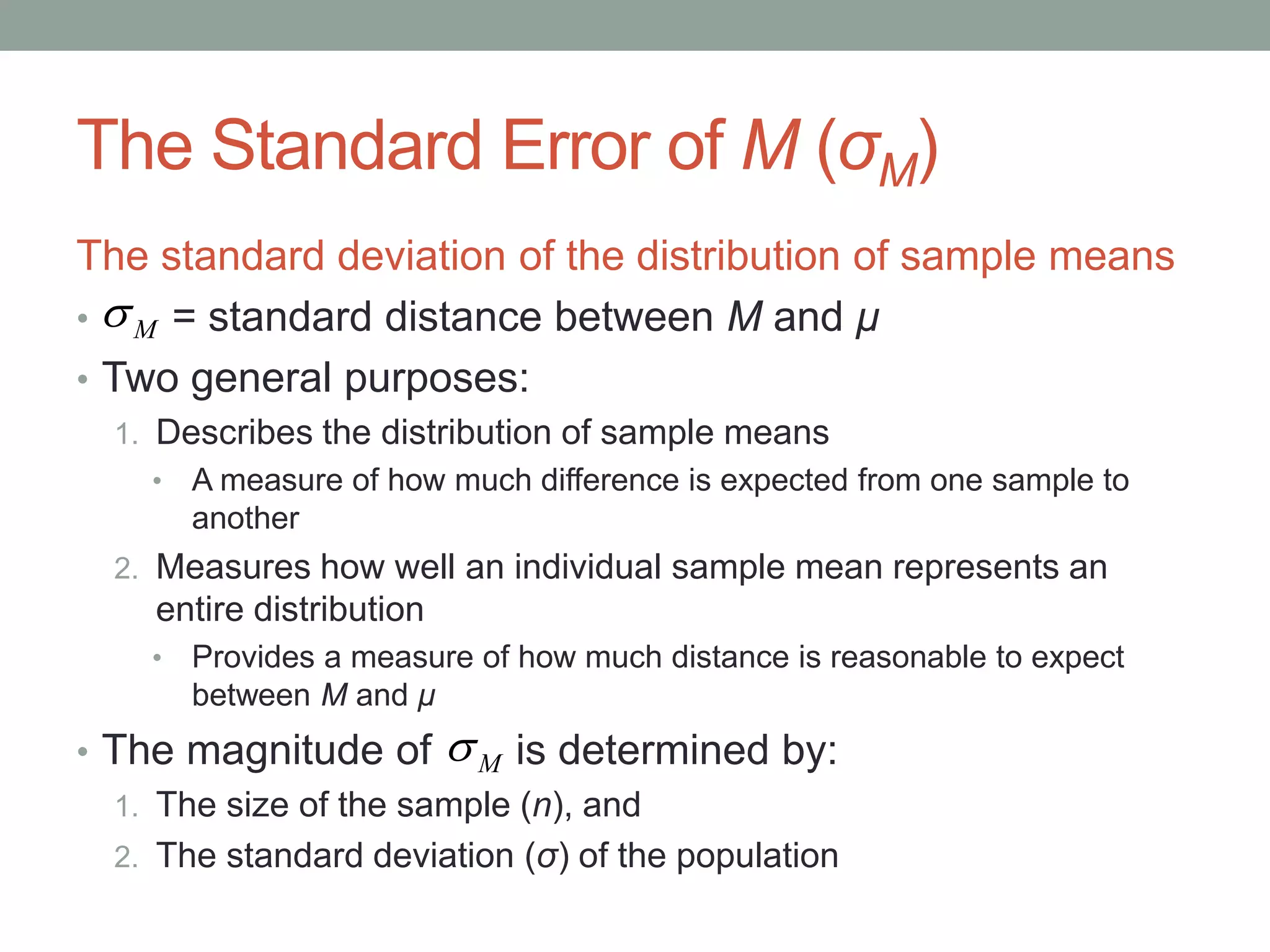 The Standard Error of M (σM)
The standard deviation of the distribution of sample means
• = standard distance between M and μ
• Two general purposes:
1. Describes the distribution of sample means
• A measure of how much difference is expected from one sample to
another
2. Measures how well an individual sample mean represents an
entire distribution
• Provides a measure of how much distance is reasonable to expect
between M and μ
• The magnitude of is determined by:
1. The size of the sample (n), and
2. The standard deviation (σ) of the population
M
M
 