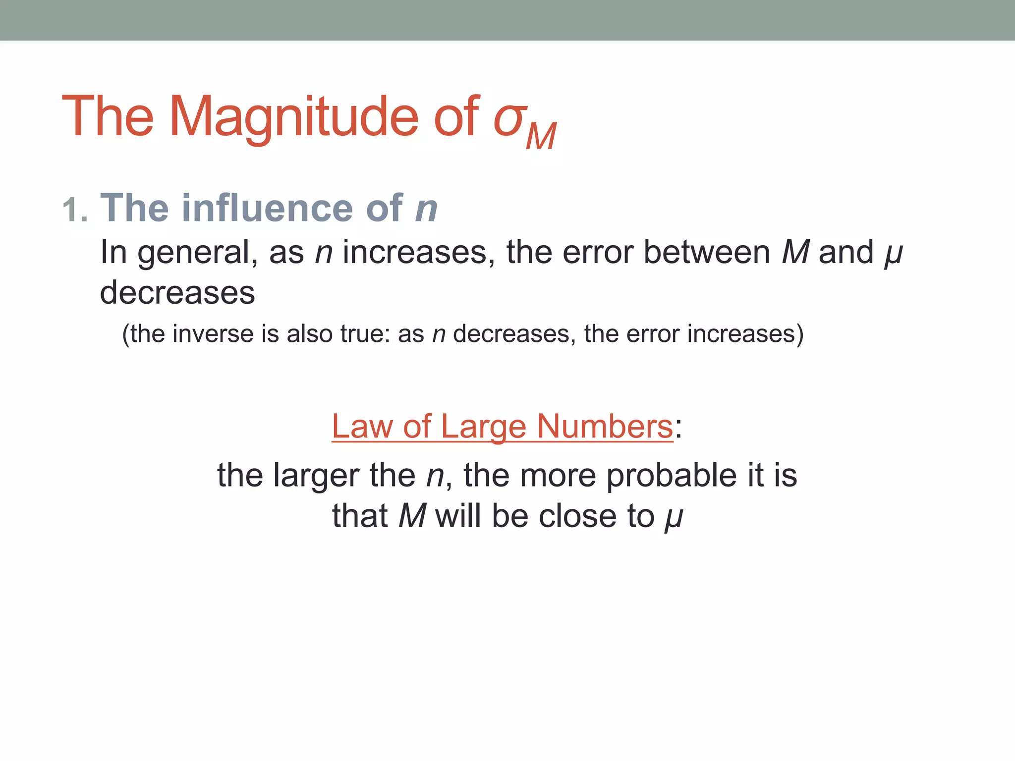 The Magnitude of σM
1. The influence of n
In general, as n increases, the error between M and μ
decreases
(the inverse is also true: as n decreases, the error increases)
Law of Large Numbers:
the larger the n, the more probable it is
that M will be close to μ
 