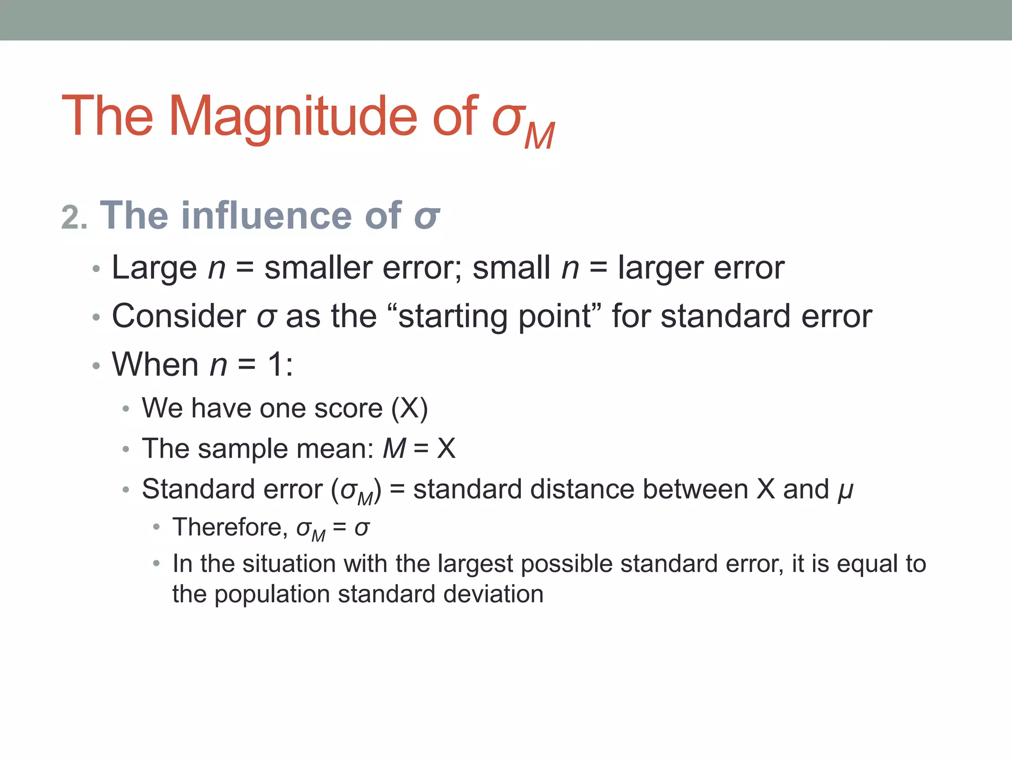The Magnitude of σM
2. The influence of σ
• Large n = smaller error; small n = larger error
• Consider σ as the “starting point” for standard error
• When n = 1:
• We have one score (X)
• The sample mean: M = X
• Standard error (σM) = standard distance between X and μ
• Therefore, σM = σ
• In the situation with the largest possible standard error, it is equal to
the population standard deviation
 