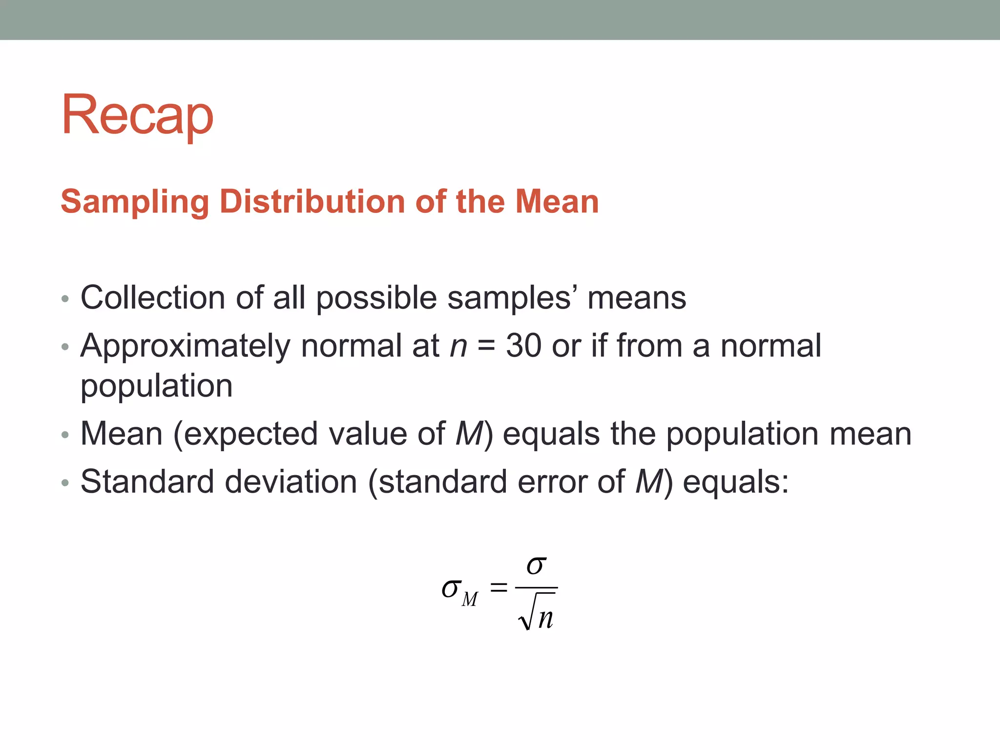 Recap
Sampling Distribution of the Mean
• Collection of all possible samples’ means
• Approximately normal at n = 30 or if from a normal
population
• Mean (expected value of M) equals the population mean
• Standard deviation (standard error of M) equals:
n
M

 
 