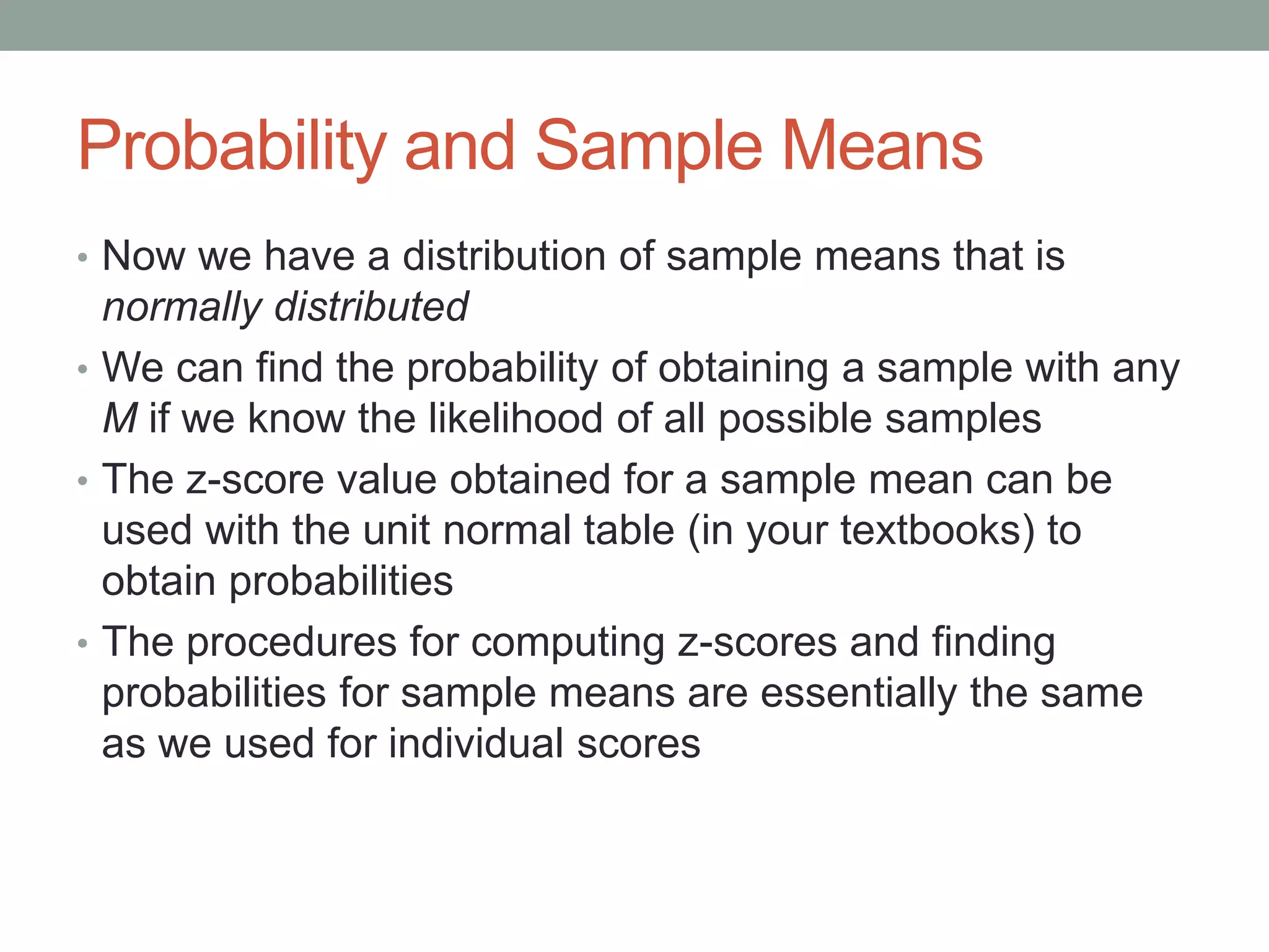 Probability and Sample Means
• Now we have a distribution of sample means that is
normally distributed
• We can find the probability of obtaining a sample with any
M if we know the likelihood of all possible samples
• The z-score value obtained for a sample mean can be
used with the unit normal table (in your textbooks) to
obtain probabilities
• The procedures for computing z-scores and finding
probabilities for sample means are essentially the same
as we used for individual scores
 