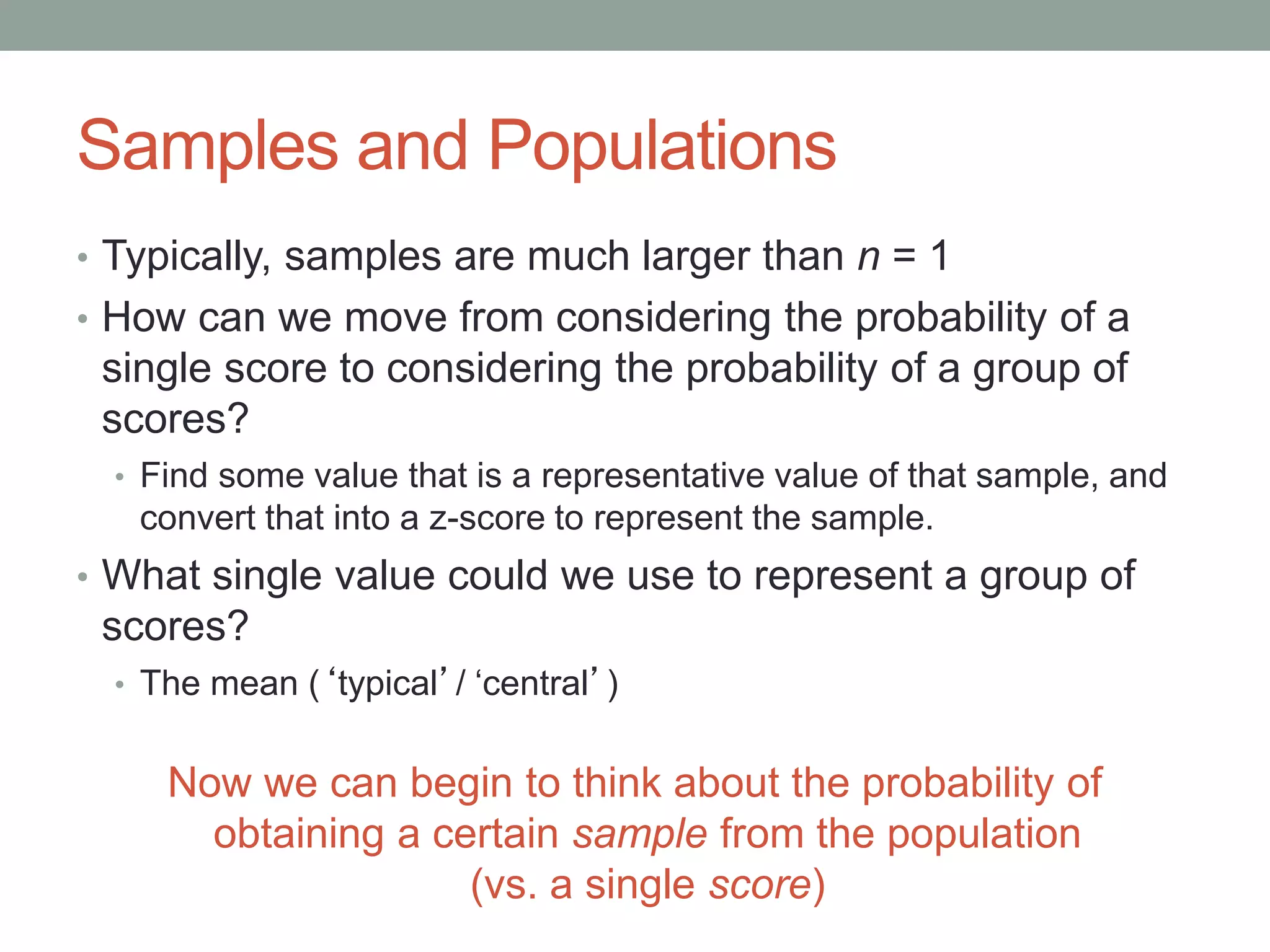 Samples and Populations
• Typically, samples are much larger than n = 1
• How can we move from considering the probability of a
single score to considering the probability of a group of
scores?
• Find some value that is a representative value of that sample, and
convert that into a z-score to represent the sample.
• What single value could we use to represent a group of
scores?
• The mean (‘typical’/ ‘central’)
Now we can begin to think about the probability of
obtaining a certain sample from the population
(vs. a single score)
 
