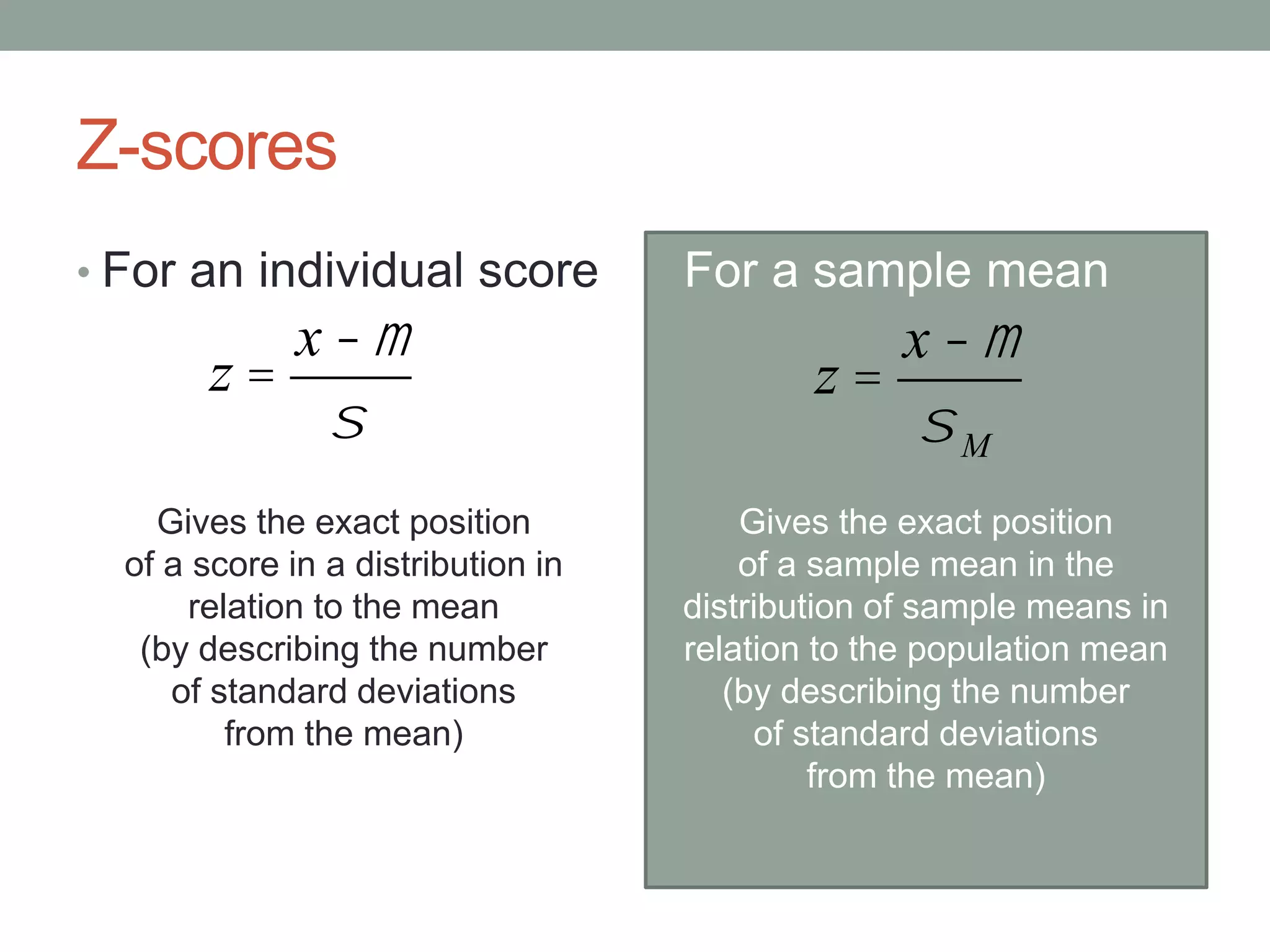 Z-scores
• For an individual score
Gives the exact position
of a score in a distribution in
relation to the mean
(by describing the number
of standard deviations
from the mean)
• For a sample mean
Gives the exact position
of a sample mean in the
distribution of sample means in
relation to the population mean
(by describing the number
of standard deviations
from the mean)
z =
x -m
s
z =
x -m
sM
 