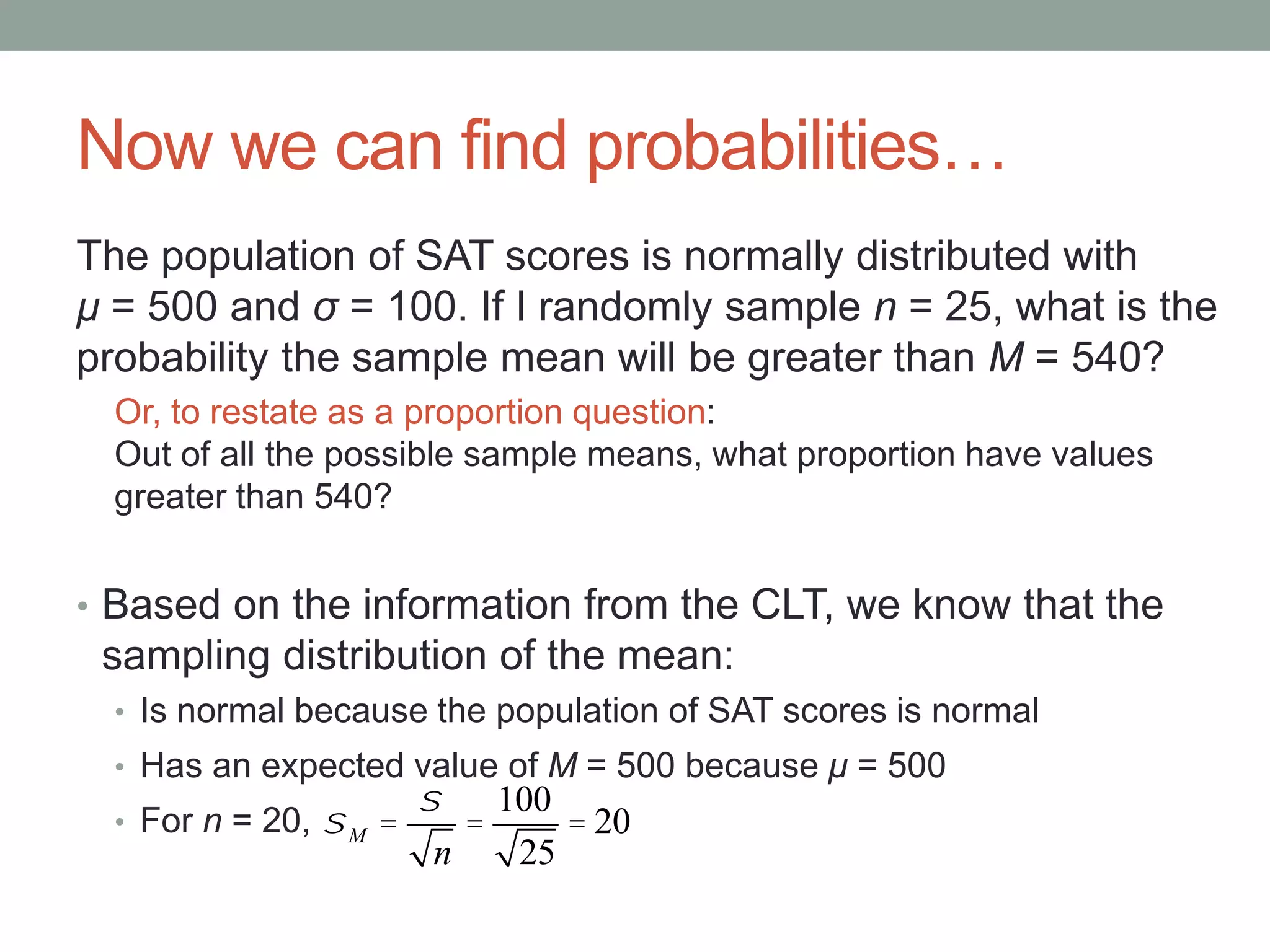 Now we can find probabilities…
The population of SAT scores is normally distributed with
μ = 500 and σ = 100. If I randomly sample n = 25, what is the
probability the sample mean will be greater than M = 540?
Or, to restate as a proportion question:
Out of all the possible sample means, what proportion have values
greater than 540?
• Based on the information from the CLT, we know that the
sampling distribution of the mean:
• Is normal because the population of SAT scores is normal
• Has an expected value of M = 500 because μ = 500
• For n = 20, sM =
s
n
=
100
25
= 20
 