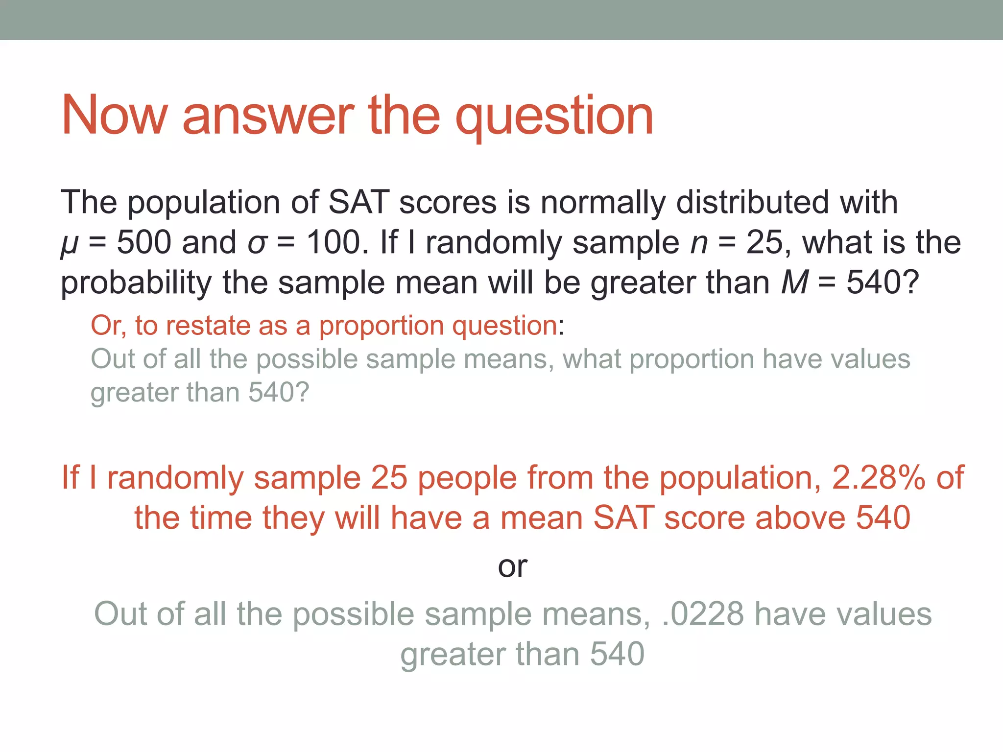 Now answer the question
The population of SAT scores is normally distributed with
μ = 500 and σ = 100. If I randomly sample n = 25, what is the
probability the sample mean will be greater than M = 540?
Or, to restate as a proportion question:
Out of all the possible sample means, what proportion have values
greater than 540?
If I randomly sample 25 people from the population, 2.28% of
the time they will have a mean SAT score above 540
or
Out of all the possible sample means, .0228 have values
greater than 540
 