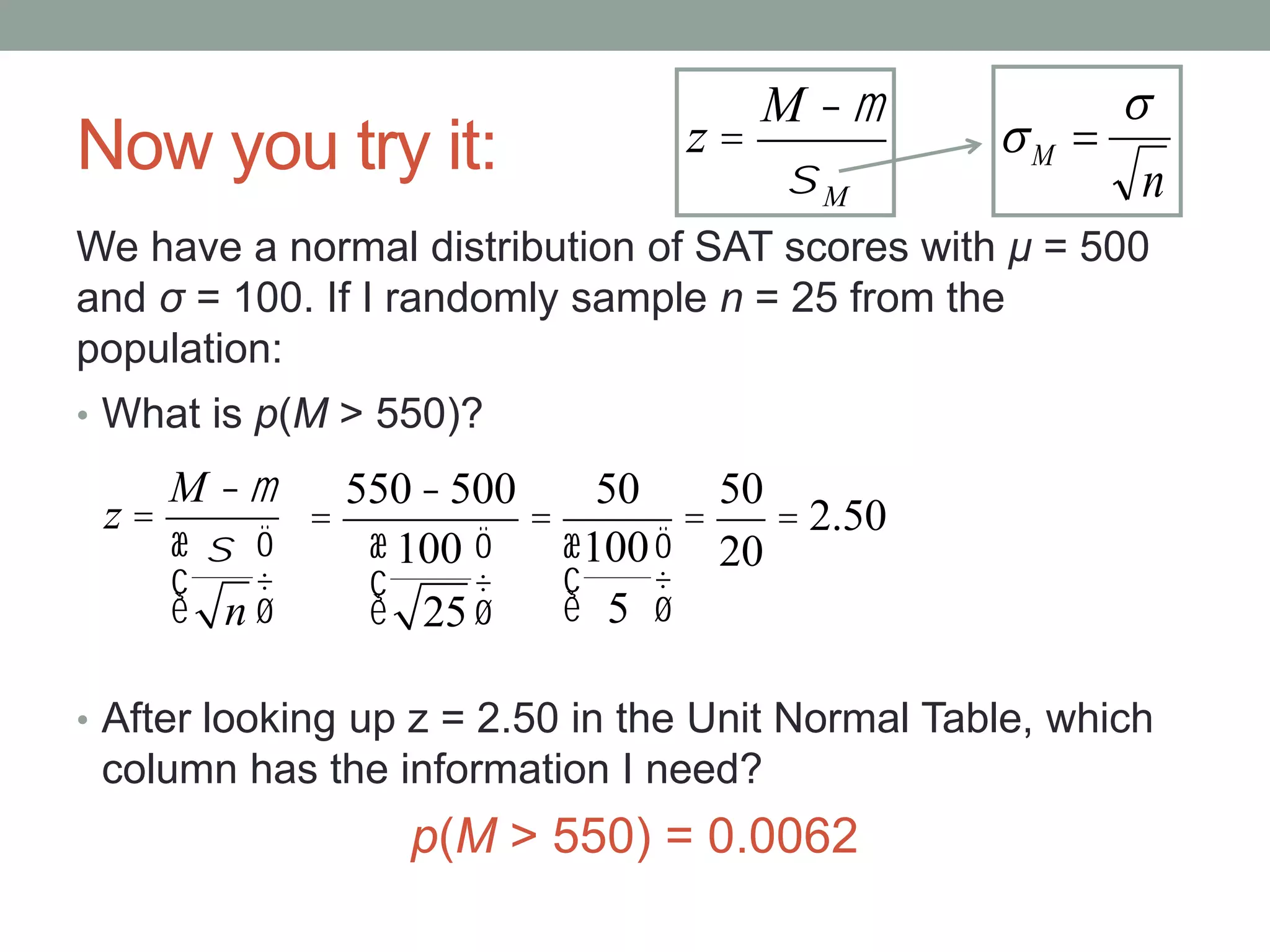 Now you try it:
• What is p(M > 550)?
• After looking up z = 2.50 in the Unit Normal Table, which
column has the information I need?
p(M > 550) = 0.0062
We have a normal distribution of SAT scores with μ = 500
and σ = 100. If I randomly sample n = 25 from the
population:
z =
M -m
s
n
æ
è
ç
ö
ø
÷
z =
M -m
sM n
M

 
=
550-500
100
25
æ
è
ç
ö
ø
÷
=
50
100
5
æ
è
ç
ö
ø
÷
=
50
20
= 2.50
 