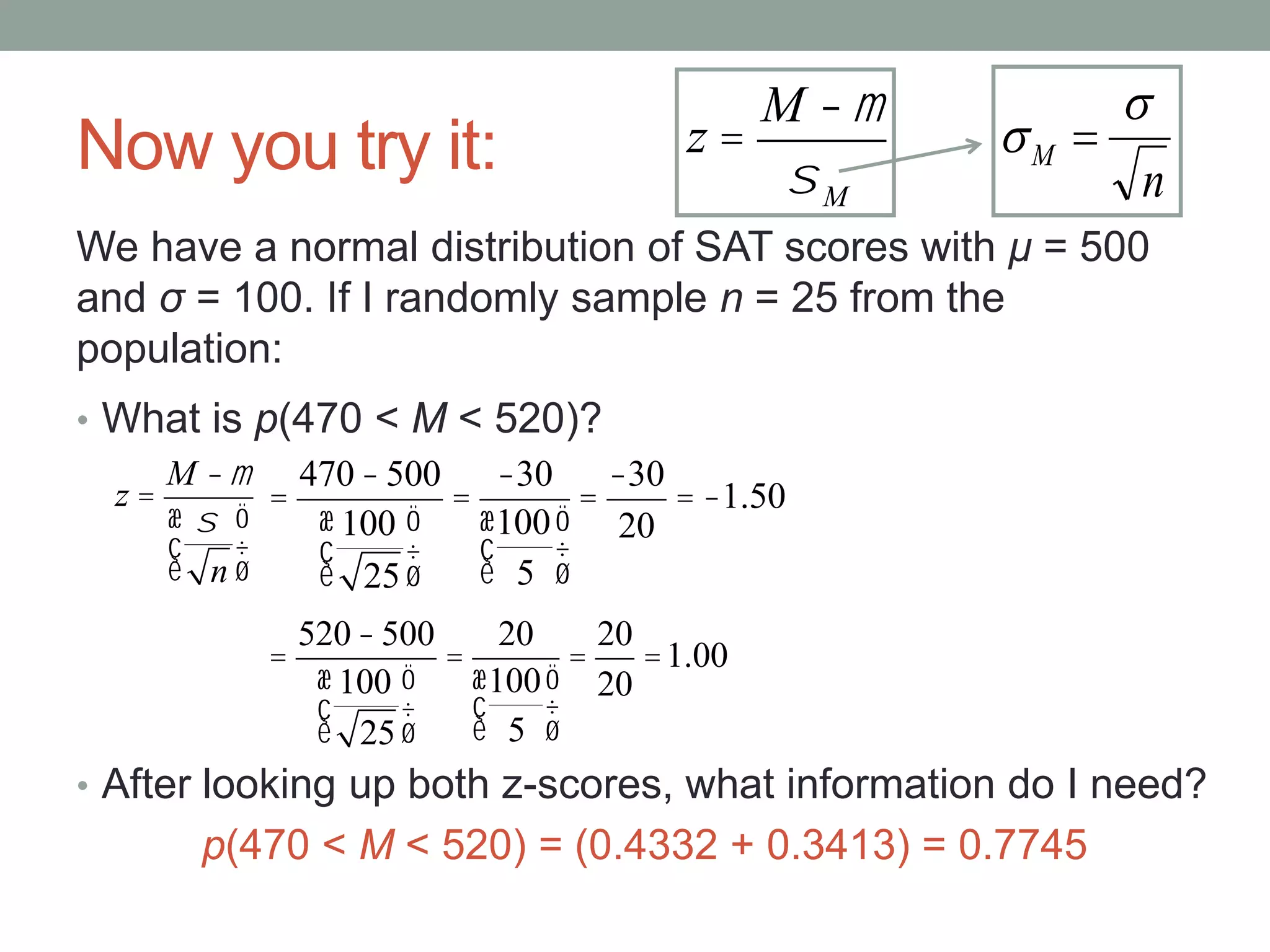 Now you try it:
• What is p(470 < M < 520)?
• After looking up both z-scores, what information do I need?
p(470 < M < 520) = (0.4332 + 0.3413) = 0.7745
We have a normal distribution of SAT scores with μ = 500
and σ = 100. If I randomly sample n = 25 from the
population:
z =
M -m
s
n
æ
è
ç
ö
ø
÷
z =
M -m
sM n
M

 
=
470-500
100
25
æ
è
ç
ö
ø
÷
=
-30
100
5
æ
è
ç
ö
ø
÷
=
-30
20
= -1.50
=
520-500
100
25
æ
è
ç
ö
ø
÷
=
20
100
5
æ
è
ç
ö
ø
÷
=
20
20
=1.00
 