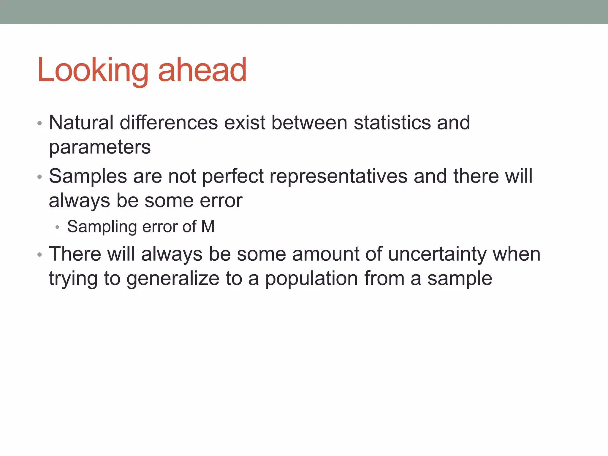Looking ahead
• Natural differences exist between statistics and
parameters
• Samples are not perfect representatives and there will
always be some error
• Sampling error of M
• There will always be some amount of uncertainty when
trying to generalize to a population from a sample
 
