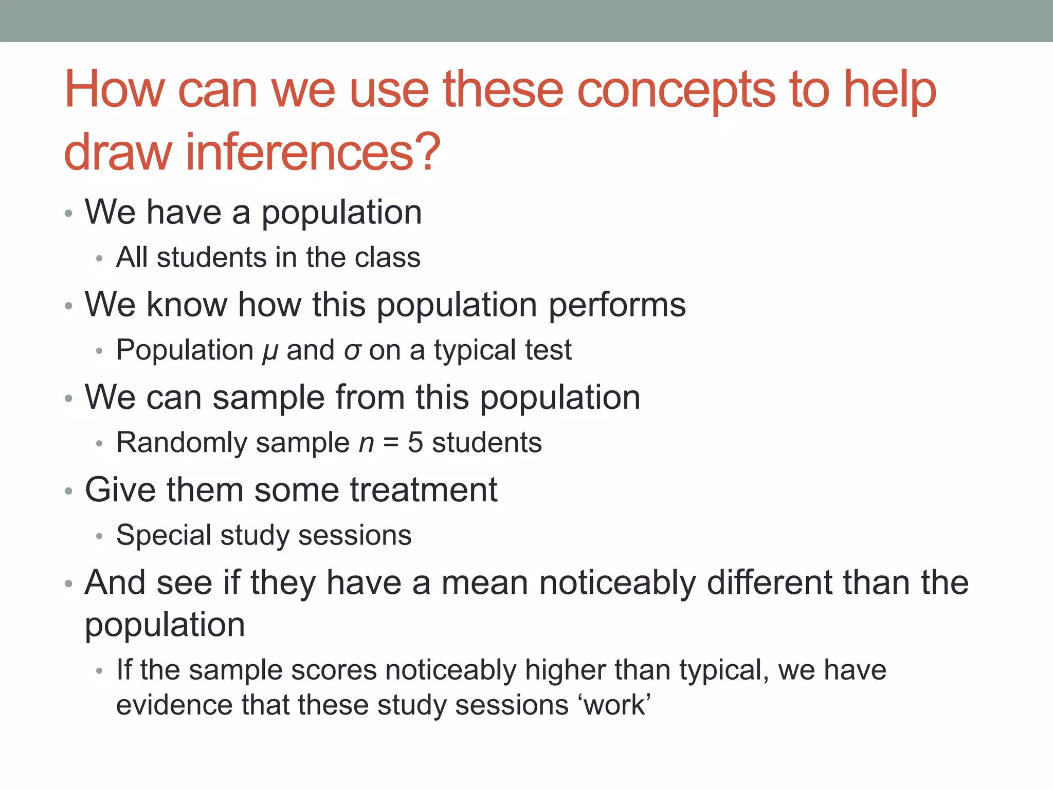How can we use these concepts to help
draw inferences?
• We have a population
• All students in the class
• We know how this population performs
• Population μ and σ on a typical test
• We can sample from this population
• Randomly sample n = 5 students
• Give them some treatment
• Special study sessions
• And see if they have a mean noticeably different than the
population
• If the sample scores noticeably higher than typical, we have
evidence that these study sessions ‘work’
 