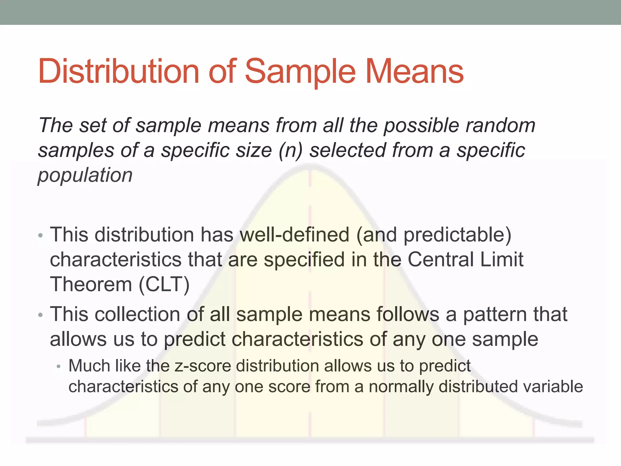 Distribution of Sample Means
The set of sample means from all the possible random
samples of a specific size (n) selected from a specific
population
• This distribution has well-defined (and predictable)
characteristics that are specified in the Central Limit
Theorem (CLT)
• This collection of all sample means follows a pattern that
allows us to predict characteristics of any one sample
• Much like the z-score distribution allows us to predict
characteristics of any one score from a normally distributed variable
 