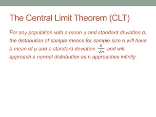 The Central Limit Theorem (CLT)
For any population with a mean μ and standard deviation σ,
the distribution of sample means for sample size n will have
a mean of μ and a standard deviation and will
approach a normal distribution as n approaches infinity
s
n
 