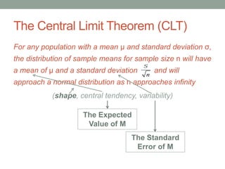 The Central Limit Theorem (CLT)
For any population with a mean μ and standard deviation σ,
the distribution of sample means for sample size n will have
a mean of μ and a standard deviation and will
approach a normal distribution as n approaches infinity
(shape, central tendency, variability)
s
n
The Expected
Value of M
The Standard
Error of M
 