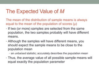 The Expected Value of M
The mean of the distribution of sample means is always
equal to the mean of the population of scores (μ)
• If two (or more) samples are selected from the same
population, the two samples probably will have different
means.
• Although the samples will have different means, you
should expect the sample means to be close to the
population mean
• an unbaised statistic; accurately describes the population mean
• Thus, the average value of all possible sample means will
equal exactly the population parameter
 