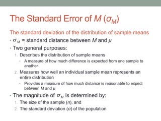 The Standard Error of M (σM)
The standard deviation of the distribution of sample means
• = standard distance between M and μ
• Two general purposes:
1. Describes the distribution of sample means
• A measure of how much difference is expected from one sample to
another
2. Measures how well an individual sample mean represents an
entire distribution
• Provides a measure of how much distance is reasonable to expect
between M and μ
• The magnitude of is determined by:
1. The size of the sample (n), and
2. The standard deviation (σ) of the population
M
M
 