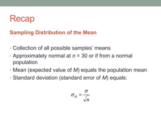 Recap
Sampling Distribution of the Mean
• Collection of all possible samples’ means
• Approximately normal at n = 30 or if from a normal
population
• Mean (expected value of M) equals the population mean
• Standard deviation (standard error of M) equals:
n
M

 
 