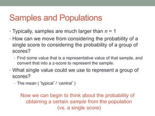 Samples and Populations
• Typically, samples are much larger than n = 1
• How can we move from considering the probability of a
single score to considering the probability of a group of
scores?
• Find some value that is a representative value of that sample, and
convert that into a z-score to represent the sample.
• What single value could we use to represent a group of
scores?
• The mean (‘typical’/ ‘central’)
Now we can begin to think about the probability of
obtaining a certain sample from the population
(vs. a single score)
 