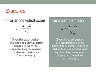 Z-scores
• For an individual score
Gives the exact position
of a score in a distribution in
relation to the mean
(by describing the number
of standard deviations
from the mean)
• For a sample mean
Gives the exact position
of a sample mean in the
distribution of sample means in
relation to the population mean
(by describing the number
of standard deviations
from the mean)
z =
x -m
s
z =
x -m
sM
 