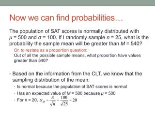 Now we can find probabilities…
The population of SAT scores is normally distributed with
μ = 500 and σ = 100. If I randomly sample n = 25, what is the
probability the sample mean will be greater than M = 540?
Or, to restate as a proportion question:
Out of all the possible sample means, what proportion have values
greater than 540?
• Based on the information from the CLT, we know that the
sampling distribution of the mean:
• Is normal because the population of SAT scores is normal
• Has an expected value of M = 500 because μ = 500
• For n = 20, sM =
s
n
=
100
25
= 20
 