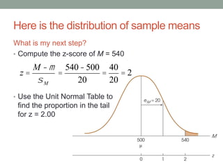 Here is the distribution of sample means
What is my next step?
• Compute the z-score of M = 540
• Use the Unit Normal Table to
find the proportion in the tail
for z = 2.00
z =
M -m
sM
=
540-500
20
=
40
20
= 2
 