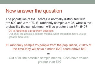 Now answer the question
The population of SAT scores is normally distributed with
μ = 500 and σ = 100. If I randomly sample n = 25, what is the
probability the sample mean will be greater than M = 540?
Or, to restate as a proportion question:
Out of all the possible sample means, what proportion have values
greater than 540?
If I randomly sample 25 people from the population, 2.28% of
the time they will have a mean SAT score above 540
or
Out of all the possible sample means, .0228 have values
greater than 540
 