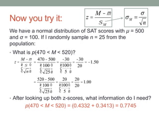 Now you try it:
• What is p(470 < M < 520)?
• After looking up both z-scores, what information do I need?
p(470 < M < 520) = (0.4332 + 0.3413) = 0.7745
We have a normal distribution of SAT scores with μ = 500
and σ = 100. If I randomly sample n = 25 from the
population:
z =
M -m
s
n
æ
è
ç
ö
ø
÷
z =
M -m
sM n
M

 
=
470-500
100
25
æ
è
ç
ö
ø
÷
=
-30
100
5
æ
è
ç
ö
ø
÷
=
-30
20
= -1.50
=
520-500
100
25
æ
è
ç
ö
ø
÷
=
20
100
5
æ
è
ç
ö
ø
÷
=
20
20
=1.00
 