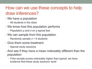 How can we use these concepts to help
draw inferences?
• We have a population
• All students in the class
• We know how this population performs
• Population μ and σ on a typical test
• We can sample from this population
• Randomly sample n = 5 students
• Give them some treatment
• Special study sessions
• And see if they have a mean noticeably different than the
population
• If the sample scores noticeably higher than typical, we have
evidence that these study sessions ‘work’
 