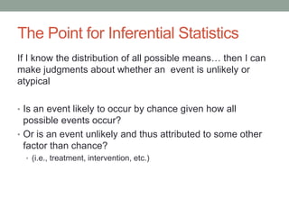 The Point for Inferential Statistics
If I know the distribution of all possible means… then I can
make judgments about whether an event is unlikely or
atypical
• Is an event likely to occur by chance given how all
possible events occur?
• Or is an event unlikely and thus attributed to some other
factor than chance?
• (i.e., treatment, intervention, etc.)
 