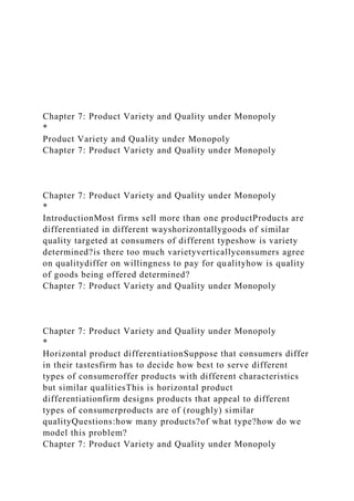 Chapter 7: Product Variety and Quality under Monopoly
*
Product Variety and Quality under Monopoly
Chapter 7: Product Variety and Quality under Monopoly
Chapter 7: Product Variety and Quality under Monopoly
*
IntroductionMost firms sell more than one productProducts are
differentiated in different wayshorizontallygoods of similar
quality targeted at consumers of different typeshow is variety
determined?is there too much varietyverticallyconsumers agree
on qualitydiffer on willingness to pay for qualityhow is quality
of goods being offered determined?
Chapter 7: Product Variety and Quality under Monopoly
Chapter 7: Product Variety and Quality under Monopoly
*
Horizontal product differentiationSuppose that consumers differ
in their tastesfirm has to decide how best to serve different
types of consumeroffer products with different characteristics
but similar qualitiesThis is horizontal product
differentiationfirm designs products that appeal to different
types of consumerproducts are of (roughly) similar
qualityQuestions:how many products?of what type?how do we
model this problem?
Chapter 7: Product Variety and Quality under Monopoly
 