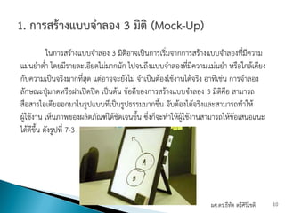 ในการสร้างแบบจําลอง 3 มิติอาจเป็นการเริ่มจากการสร้างแบบจําลองที่มีความ
แม่นยําต่ํา โดยมีรายละเอียดไม่มากนัก ไปจนถึงแบบจําลองที่มีความแม่นยํา หรือใกล้เคียง
กับความเป็นจริงมากที่สุด แต่อาจจะยังไม่ จําเป็นต้องใช้งานได้จริง อาทิเช่น การจําลอง
ลักษณะปุ่มกดหรือฝาเปิดปิด เป็นต้น ข้อดีของการสร้างแบบจําลอง 3 มิติคือ สามารถ
สื่อสารไอเดียออกมาในรูปแบบที่เป็นรูปธรรมมากขึ้น จับต้องได้จริงและสามารถทําให้
ผู้ใช้งาน เห็นภาพของผลิตภัณฑ์ได้ชัดเจนขึ้น ซึ่งก็จะทําให้ผู้ใช้งานสามารถให้ข้อเสนอแนะ
ได้ดีขึ้น ดังรูปที่ 7-3
ผศ.ดร.ธีทัต ตรีศิริโชติ 10
 