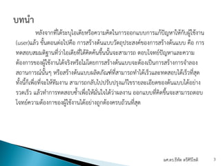 หลังจากที่ได้ระบุไอเดียหรือความคิดในการออกแบบการแก้ปัญหาให้กับผู้ใช้งาน
(user)แล้ว ขั้นตอนต่อไปคือ การสร้างต้นแบบวัตถุประสงค์ของการสร้างต้นแบบ คือ การ
ทดสอบสมมติฐานที่ว่าไอเดียที่ได้คิดค้นขึ้นนั้นจะสามารถ ตอบโจทย์ปัญหาและความ
ต้องการของผู้ใช้งานได้จริงหรือไม่โดยการสร้างต้นแบบจะต้องเป็นการสร้างการจําลอง
สถานการณ์นั้นๆ หรือสร้างต้นแบบผลิตภัณฑ์ที่สามารถทําได้เร็วและทดสอบได้เร็วที่สุด
ทั้งนี้ก็เพื่อที่จะให้ทีมงาน สามารถกลับไปปรับปรุงแก้ไขรายละเอียดของต้นแบบได้อย่าง
รวดเร็ว แล้วทําการทดสอบซ้ําเพื่อให้มั่นใจได้ว่าผลงาน ออกแบบที่คิดขึ้นจะสามารถตอบ
โจทย์ความต้องกาของผู้ใช้งานได้อย่างถูกต้องครบถ้วนที่สุด
ผศ.ดร.ธีทัต ตรีศิริโชติ 3
 