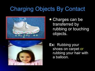 Charging Objects By Contact Charges can be transferred by rubbing or touching objects. Ex:   Rubbing your shoes on carpet  or  rubbing your hair with a balloon. 